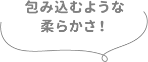 包み込むような柔らかさ！