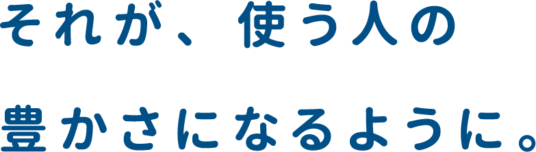 それが、使う人の豊かさになるように。